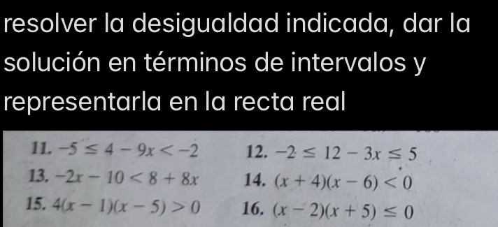 resolver la desigualdad indicada, dar la 
solución en términos de intervalos y
representarla en la recta real 
11. -5≤ 4-9x 12. -2≤ 12-3x≤ 5
13. -2x-10<8+8x 14. (x+4)(x-6)<0</tex> 
15. 4(x-1)(x-5)>0 16. (x-2)(x+5)≤ 0