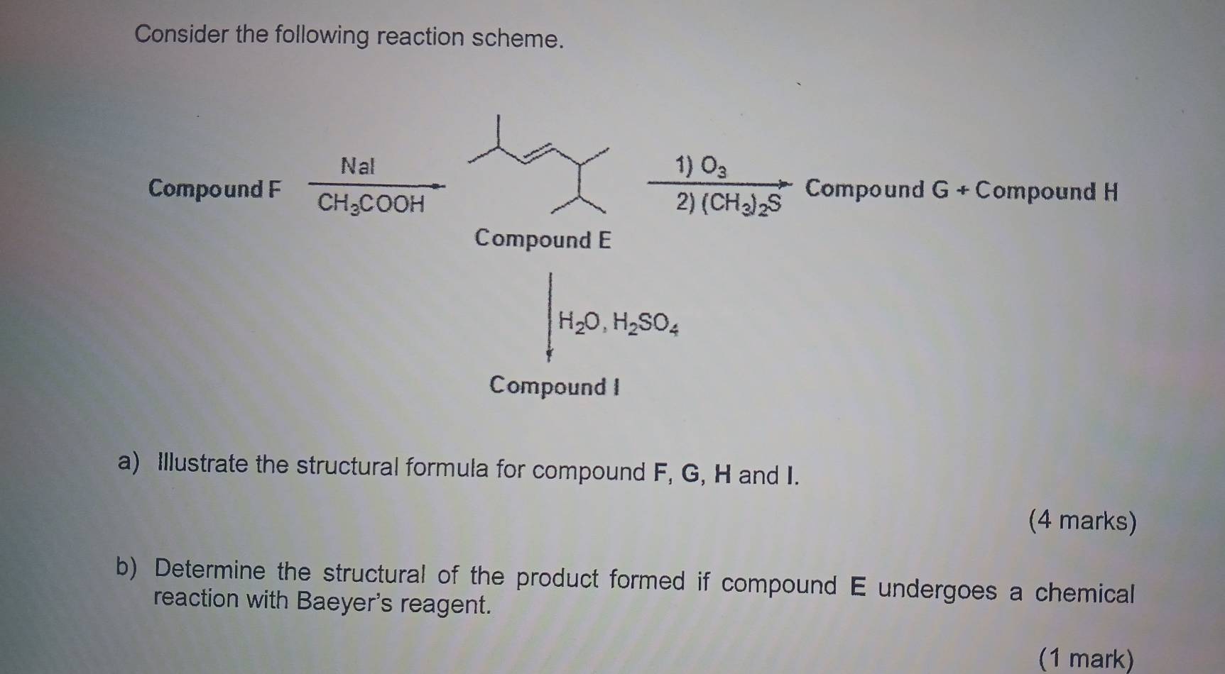 Consider the following reaction scheme. 
Compound F frac NaICH_3COOH frac 1)O_32)(CH_3)_2S Compound G+C ompound H
Compound E
H_2O, H_2SO_4
Compound I 
a) Illustrate the structural formula for compound F, G, H and I. 
(4 marks) 
b) Determine the structural of the product formed if compound E undergoes a chemical 
reaction with Baeyer's reagent. 
(1 mark)