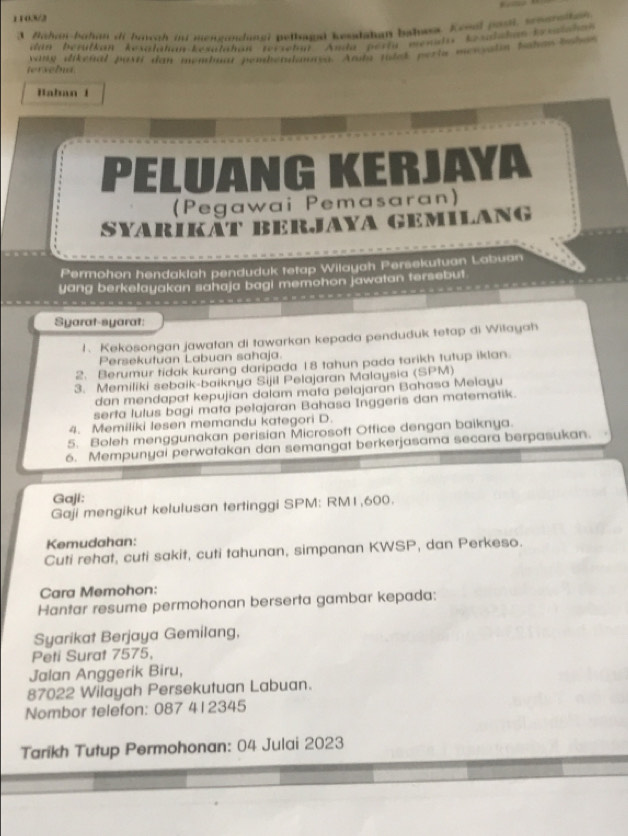 1103/2
3 Bahan-bahan di brwah ju mengndunai petbagd kesdahan bahass Keoal pol, senealtan
dan berülkan kesalahan-kesatahan rerseha Amda perta mesada kesdadan k siha
tersebua  varg dikenal pasti dan membgar pembétulanaya. Anda tules perta mervlín ponon ta l
Baban 1
. 1 G K
YA
(Pegawai Pemasaran)
SYARikäT BeRJaYA GEMILANG
Permohon hendaklah penduduk tetap Wilayah Persekutuan Labuan
yang berkelayakan sahaja bagi memohon jawatan tersebut
Syarat-syarat:
1、 Kekosongan jawatan di tawarkan kepada penduduk tetap di Wilayah
Persekutuan Labuan sahaja.
2. Berumur tidak kurang daripada 18 tahun pada tarikh tutup iklan.
3. Memiliki sebaik-baiknya Sijil Pelajaran Malaysia (SPM)
dan mendapat kepujian dalam mata pelajaran Bahasa Melayu
serta lulus bagi mata pelajaran Bahasa Inggeris dan matematik.
4. Memiliki lesen memandu kategori D.
5. Boleh menggunakan perisian Microsoft Office dengan baiknya.
6. Mempunyai perwatakan dan semangat berkerjasama secara berpasukan.
Gaji:
Gaji mengikut kelulusan tertinggi SPM: RM1,600.
Kemudahan:
Cuti rehat, cuti sakit, cuti tahunan, simpanan KWSP, dan Perkeso.
Cara Memohon:
Hantar resume permohonan berserta gambar kepada:
Syarikat Berjaya Gemilang,
Peti Surat 7575,
Jalan Anggerik Biru,
87022 Wilayah Persekutuan Labuan.
Nombor telefon: 087 412345
Tarikh Tutup Permohonan: 04 Julai 2023