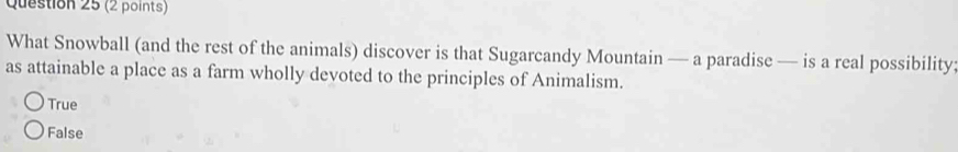 What Snowball (and the rest of the animals) discover is that Sugarcandy Mountain — a paradise — is a real possibility:
as attainable a place as a farm wholly devoted to the principles of Animalism.
True
False