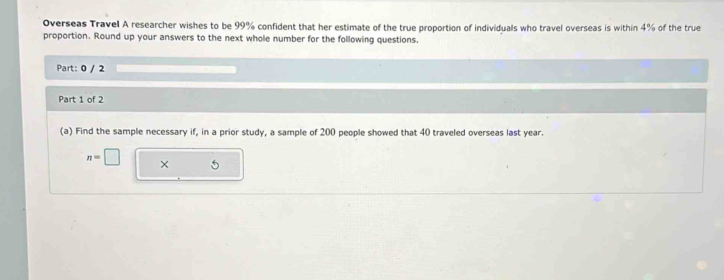 Overseas Travel A researcher wishes to be 99% confident that her estimate of the true proportion of individuals who travel overseas is within 4% of the true 
proportion. Round up your answers to the next whole number for the following questions. 
Part: 0 / 2 
Part 1 of 2 
(a) Find the sample necessary if, in a prior study, a sample of 200 people showed that 40 traveled overseas last year.
n=□ ×