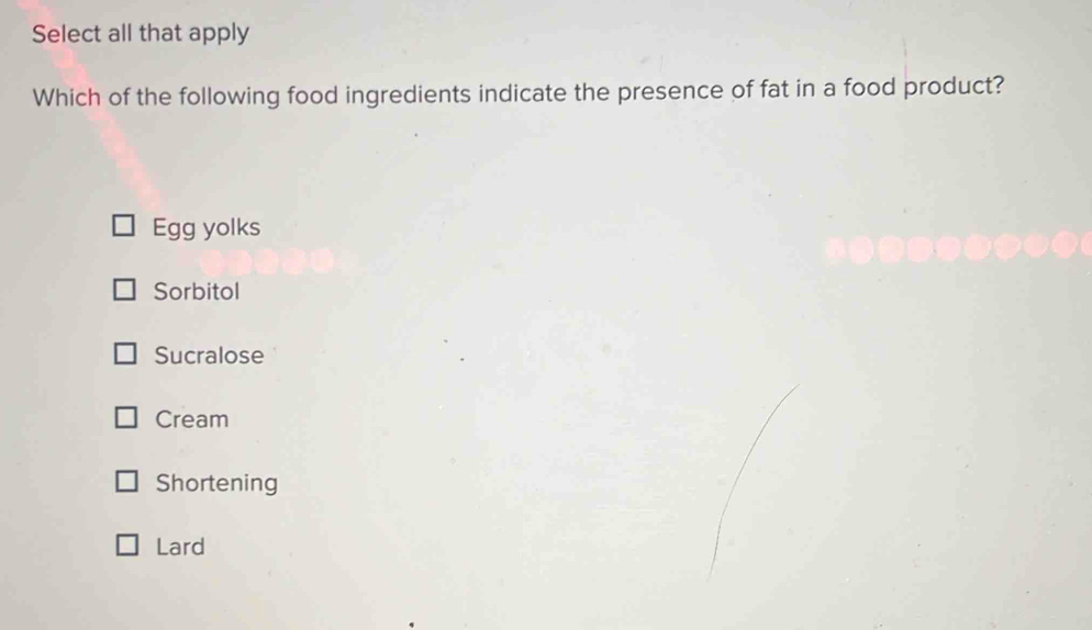 Select all that apply
Which of the following food ingredients indicate the presence of fat in a food product?
Egg yolks
Sorbitol
Sucralose
Cream
Shortening
Lard