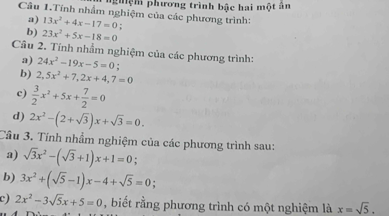 nghệm phương trình bậc hai một ân 
Câu 1.Tính nhẩm nghiệm của các phương trình: 
a) 13x^2+4x-17=0 : 
b) 23x^2+5x-18=0
Câu 2. Tính nhầm nghiệm của các phương trình: 
a) 24x^2-19x-5=0; 
b) 2,5x^2+7, 2x+4,7=0
c)  3/2 x^2+5x+ 7/2 =0
d) 2x^2-(2+sqrt(3))x+sqrt(3)=0. 
Câu 3. Tính nhầm nghiệm của các phương trình sau: 
a) sqrt(3)x^2-(sqrt(3)+1)x+1=0; 
b) 3x^2+(sqrt(5)-1)x-4+sqrt(5)=0; 
c) 2x^2-3sqrt(5)x+5=0 , biết rằng phương trình có một nghiệm là x=sqrt(5).