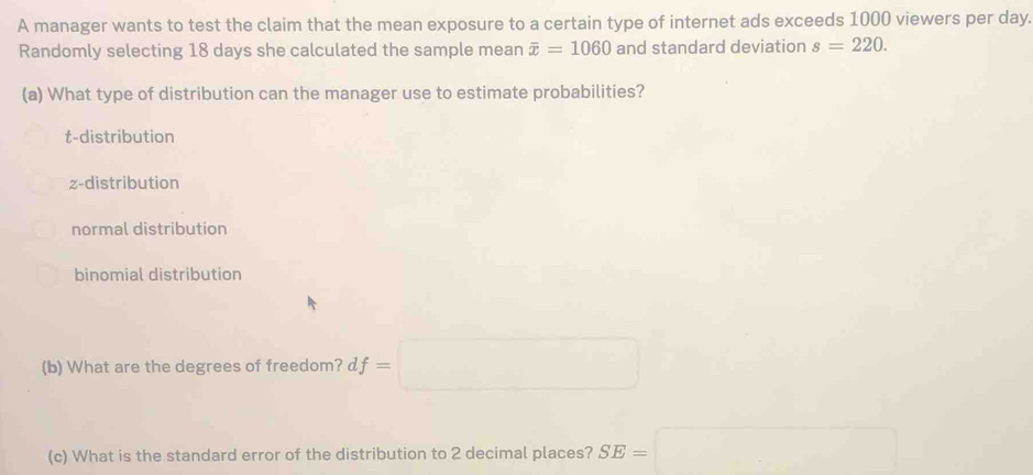 A manager wants to test the claim that the mean exposure to a certain type of internet ads exceeds 1000 viewers per day.
Randomly selecting 18 days she calculated the sample mean overline x=1060 and standard deviation s=220. 
(a) What type of distribution can the manager use to estimate probabilities?
t-distribution
z-distribution
normal distribution
binomial distribution
(b) What are the degrees of freedom? df=□
(c) What is the standard error of the distribution to 2 decimal places? SE=□