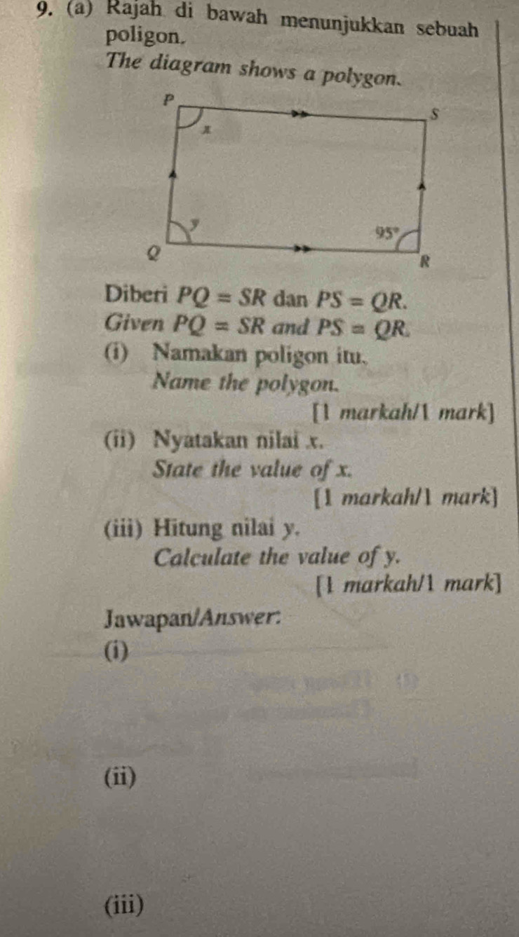 Rajah di bawah menunjukkan sebuah
poligon.
The diagram shows a polygon.
Diberi PQ=SR dan PS=QR.
Given PQ=SR and PS=QR.
(i) Namakan poligon itu.
Name the polygon.
[1 markah/ mark]
(ii) Nyatakan nilai x.
State the value of x.
[1 markah/1 mark]
(iii) Hitung nilai y.
Calculate the value of y.
[1 markah/1 mark]
Jawapan/Answer:
(i)
(ii)
(iii)