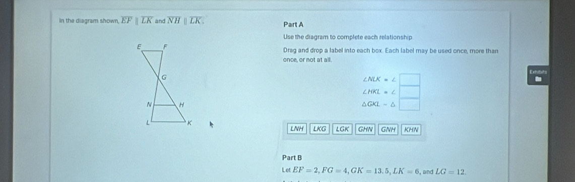 In the diagram shown overline EFparallel overline LK and overline NHparallel overline LK. Part A 
Use the diagram to complete each relationship 
Drag and drop a label into each box. Each label may be used once, more than 
once, or not at all. 
Exhibits
∠ NLK=∠
∠ HKL=∠
△ GKL-△
LNH LKG LGK GHN GNH KHN 
Part B 
Let EF=2, FG=4, GK=13.5, LK=6 , and LG=12.