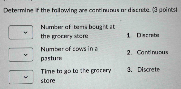 Determine if the following are continuous or discrete. (3 points)
Number of items bought at
the grocery store 1. Discrete
Number of cows in a 2. Continuous
pasture
Time to go to the grocery 3. Discrete
store