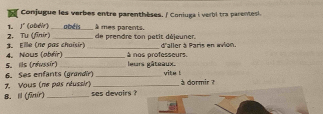 Conjugue les verbes entre parenthèses. / Coniuga i verbi tra parentesi. 
1. J' (obéir) obéis à mes parents. 
2. Tu (finir)_ de prendre ton petit déjeuner. 
3. Elle (ne pas choisir) _d'aller à Paris en avion. 
4. Nous (obéir) _à nos professeurs. 
5. Ils (réussir) _leurs gâteaux. 
6. Ses enfants (grandir) _vite ! 
7. Vous (ne pas réussir) _à dormir ? 
8. Il (finir)_ ses devoirs ?