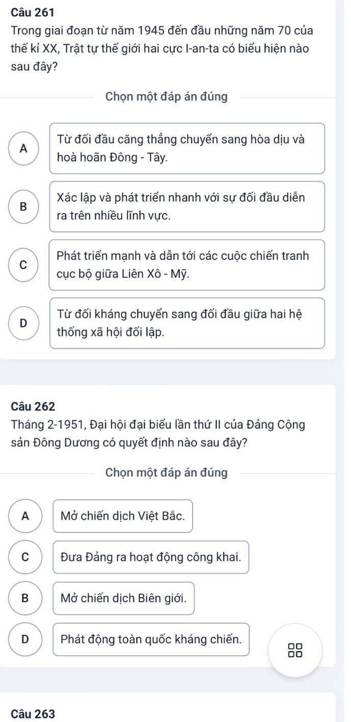 Trong giai đoạn từ năm 1945 đến đầu những năm 70 của
thế kỉ XX, Trật tự thế giới hai cực I-an-ta có biểu hiện nào
sau đây?
Chọn một đáp án đúng
Từ đối đầu căng thẳng chuyển sang hòa dịu và
A
hoà hoãn Đông - Tây.
Xác lập và phát triển nhanh với sự đối đầu diễn
B
ra trên nhiều lĩnh vực.
Phát triển mạnh và dẫn tới các cuộc chiến tranh
C
cục bộ giữa Liên Xô - Mỹ.
D Từ đối kháng chuyển sang đối đầu giữa hai hệ
thống xã hội đối lập.
Câu 262
Tháng 2-1951, Đại hội đại biểu lần thứ II của Đảng Cộng
sản Đông Dương có quyết định nào sau đây?
Chọn một đáp án đúng
A Mở chiến dịch Việt Bắc.
C Đưa Đảng ra hoạt động công khai.
B Mở chiến dịch Biên giới.
D Phát động toàn quốc kháng chiến.
Câu 263