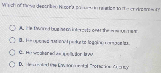 Which of these describes Nixon's policies in relation to the environment?
A. He favored business interests over the environment.
B. He opened national parks to logging companies.
C. He weakened antipollution laws.
D. He created the Environmental Protection Agency.