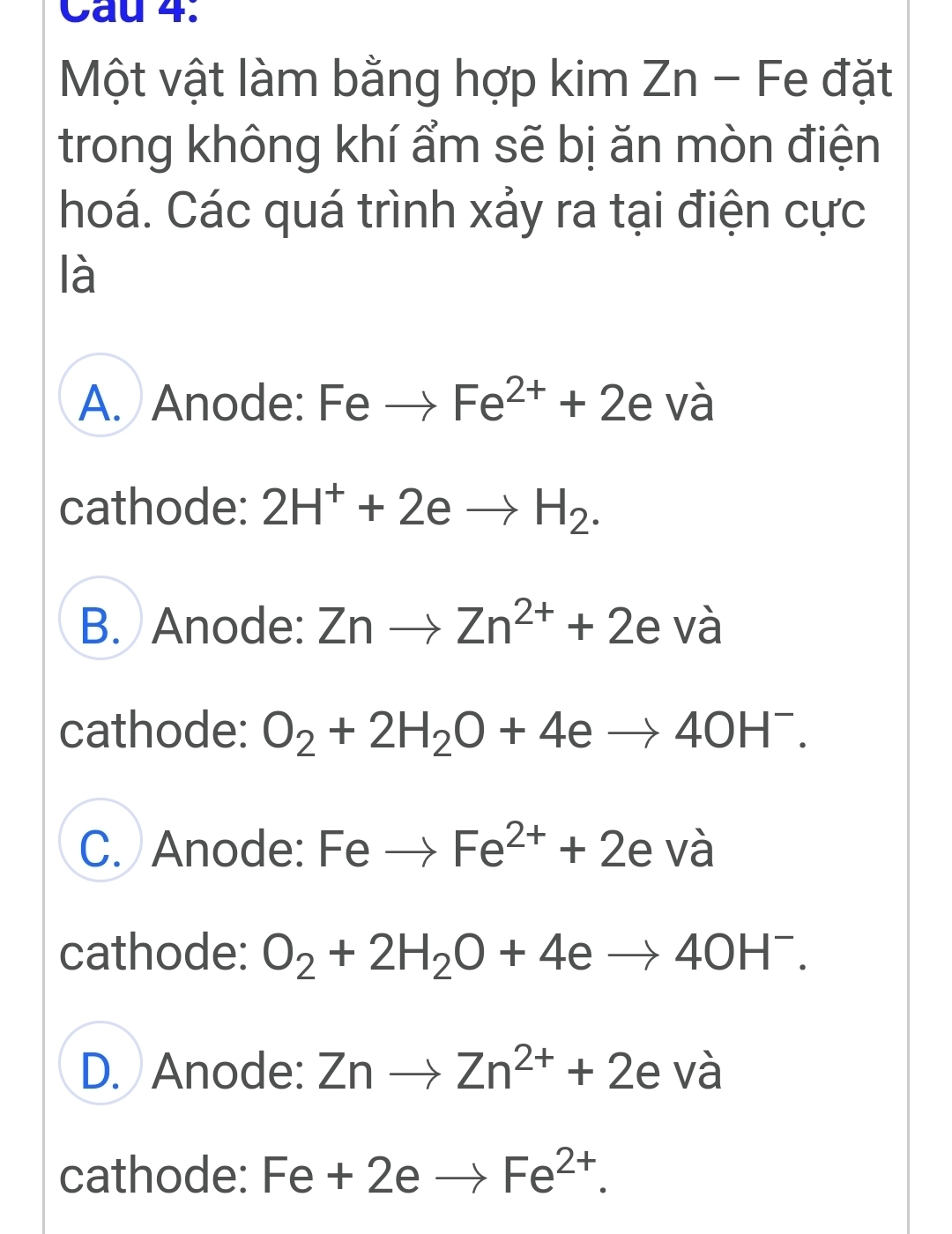 Cầu 4.
Một vật làm bằng hợp kim Zn - Fe đặt
trong không khí ẩm sẽ bị ăn mòn điện
hoá. Các quá trình xảy ra tại điện cực
là
A. Anode: Feto Fe^(2+)+2e và
cathode: 2H^++2eto H_2.
B. Anode: Znto Zn^(2+)+2e Vwidehat a
cathode: O_2+2H_2O+4eto 4OH^-.
C. Anode: Feto Fe^(2+)+2e và
cathode: O_2+2H_2O+4eto 4OH^-.
D. Anode: Znto Zn^(2+)+2e và
cathode: Fe+2eto Fe^(2+).