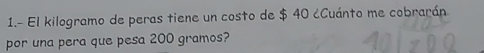 1.- El kilogramo de peras tiene un costo de $ 40 ¿Cuánto me cobrarán 
por una pera que pesa 200 gramos?