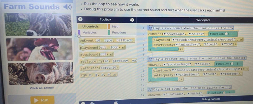 Farm Sounds Run the app to see how it works 
Debug this program to use the correct sound and text when the user clicks each animal 
a Toolbox * Workspace 
Ul controls Math 1 /Play a moo sound when the user clicks the cow 
Variables Functions 2 onEvent( ▼ "cowImage", ▼ "click", function( ) 
onEvent(id, type, callback) 3 playSound(▼"sound://category_animals/moo,mp3"); 
4 
playSound(url, loop) ← 5  setProperty(▼"animalText", ▼"text", ▼"Cow")， 
) ; 
stopSound(url) ← 6
setProperty(id, property, va 7 //Play a rooster sound when the user clicks the rooster 
setScreen(screenId) 8 onEvent(▼"roosterImage", ▼"click", function( )( 
9 playSound(▼"sound://category_animals/rooster.mp3")， 
rgb(r, g， b， a) , 10 setProperty(▼"animalText"， ▼"text"，▼"rooster"); 
11 1 ) ; 
12 
Click an 
13 //Play a pig sound when the user clicks the pig 
Run 14 onRvent(▼ "DigTmage". ▼ "click". function( 1( 
Debug Console