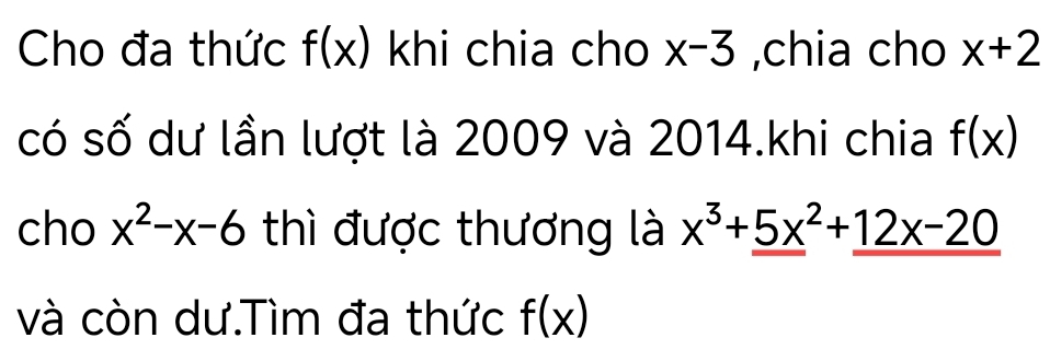 Cho đa thức f(x) khi chia cho x-3 ,chia cho x+2
có số dư lần lượt là 2009 và 2014.khi chia f(x)
cho x^2-x-6 thì được thương là x^3+_ (5x)^2+_ 12x-20
và còn dư.Tìm đa thức f(x)