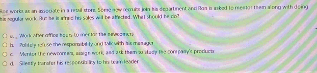 Ron works as an associate in a retail store. Some new recruits join his department and Ron is asked to mentor them along with doing
his regular work. But he is afraid his sales will be affected. What should he do?
a. Work after office hours to mentor the newcomers
b. Politely refuse the responsibility and talk with his manager
c. Mentor the newcomers, assign work, and ask them to study the company's products
d. Silently transfer his responsibility to his team leader