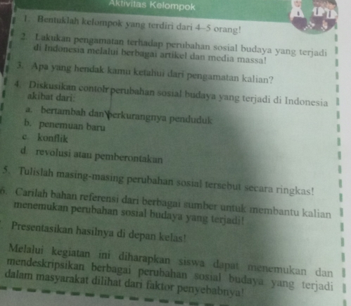 Aktivitas Kelompok 
1. Bentuklah kelompok yang terdiri dari 4 - 5 orang! 
2. Lakukan pengamatan terhadap perubahan sosial budaya yang terjadi 
di Indonesia melalui berbagaï artikel dan media massa! 
3. Apa yang hendak kamu ketahui dari pengamatan kalian? 
4. Diskusikan contol perubahan sosial budaya yang terjadi di Indonesia 
akibat dari: 
a. bertambah dan berkurangnya penduduk 
b. penemuan baru 
c konflik 
d. revolusi atau pemberontakan 
5. Tulislah masing-masing perubahan sosial tersebut secara ringkas! 
6. Carilah bahan referensi dari berbagai sumber untuk membantu kalian 
menemukan perubahan sosial budaya yang terjadi! 
Presentasikan hasilnya di depan kelas! 
Melalui kegiatan ini diharapkan siswa dapat menemukan dan 
mendeskripsikan berbagai perubahan sosial budaya yang terjadi 
dalam masyarakat dilihat dari faktor penyebabnya!