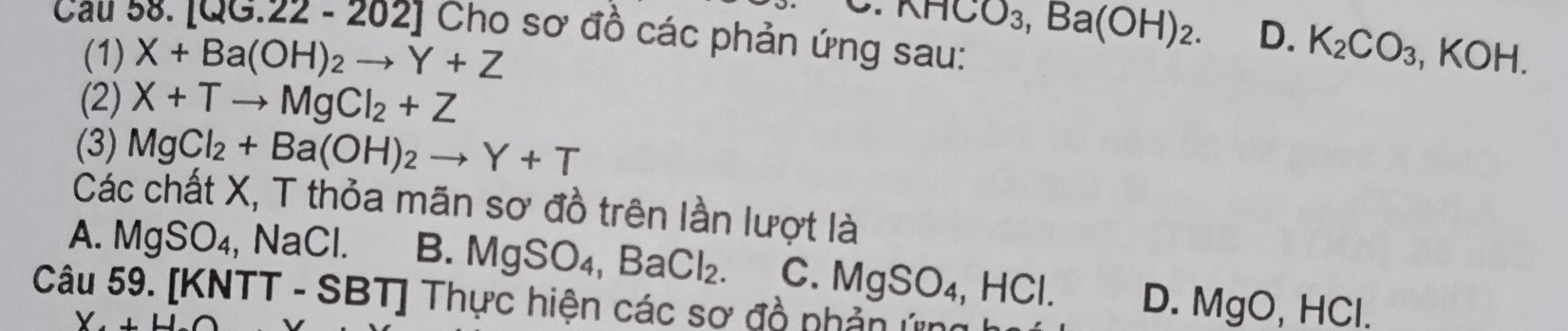 .nHCO_3, Ba(OH)_2. D.
Cau 0. [QG.22-202] Cho sơ đồ các phản ứng sau:
(1) X+Ba(OH)_2to Y+Z K_2CO_3, KOH. 
(2) X+Tto MgCl_2+Z
(3) MgCl_2+Ba(OH)_2to Y+T
Các chất X, T thỏa mãn sơ đồ trên lần lượt là
A. MgSO₄, NaCl. B. MgSO_4, BaCl_2. C. MgSO_4, HCl. D. Mg O, H ,1 
Câu 59. [KN1 [T-SBT] * Thực hiện các sơ đồ nhản ứn
Y.+H.C