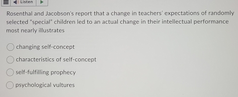 Listen
Rosenthal and Jacobson's report that a change in teachers' expectations of randomly
selected "special" children led to an actual change in their intellectual performance
most nearly illustrates
changing self-concept
characteristics of self-concept
self-fulfilling prophecy
psychological vultures