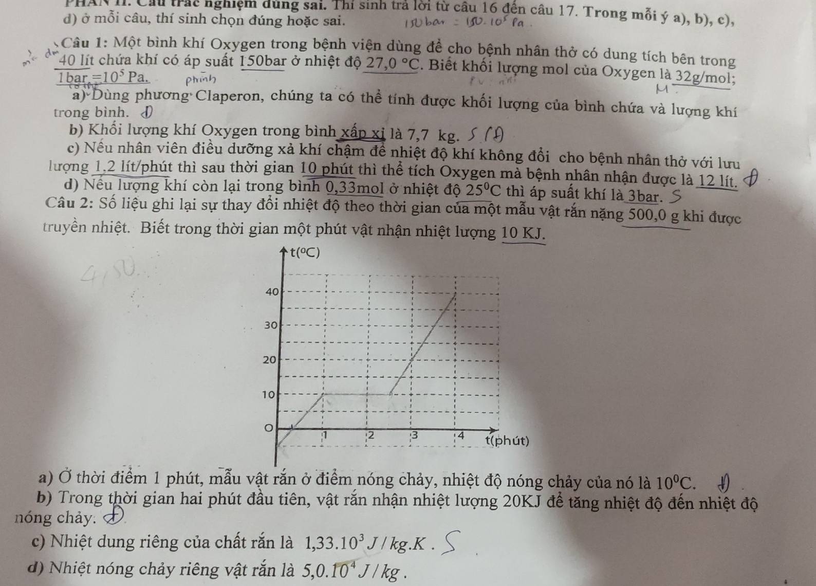 PHAN 1I. Cầu trac nghiệm dùng sai. Thí sinh trả lời từ câu 16 đến câu 17. Trong mỗi ý a), b), c),
d) ở mỗi câu, thí sinh chọn đúng hoặc sai.
Câu 1: Một bình khí Oxygen trong bệnh viện dùng để cho bệnh nhân thở có dung tích bên trong
40 lít chứa khí có áp suất 150bar ở nhiệt độ 27,0°C. Biết khối lượng mol của Oxygen là 32g/mol;
1bar=10^5Pa.
a) Dùng phương Claperon, chúng ta có thể tính được khối lượng của bình chứa và lượng khí
trong bình. I
b) Khối lượng khí Oxygen trong bình xấp xỉ là 7,7 kg.
c) Nếu nhân viên điều dưỡng xả khí chậm để nhiệt độ khí không đổi cho bệnh nhân thở với lưu
lượng 1,2 lít/phút thì sau thời gian 10 phút thì thể tích Oxygen mà bệnh nhân nhận được là 12 lít.
d) Nếu lượng khí còn lại trong bình 0,33mol ở nhiệt độ 25°C thì áp suất khí là 3bar. S
Câu 2: Số liệu ghi lại sự thay đổi nhiệt độ theo thời gian của một mẫu vật rắn nặng 500,0 g khi được
truyền nhiệt. Biết trong thời gian một phút vật nhận nhiệt lượng 10 KJ.
a) Ở thời điểm 1 phút, mẫu vật rắn ở điểm nóng chảy, nhiệt độ nóng chảy của nó là 10^0C.
b) Trong thời gian hai phút đầu tiên, vật rắn nhận nhiệt lượng 20KJ để tăng nhiệt độ đến nhiệt độ
nóng chảy.
c) Nhiệt dung riêng của chất rắn là 1,33.10^3J/kg.K
d) Nhiệt nóng chảy riêng vật rắn là 5,0.10^4J/kg.