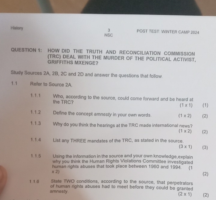 History POST TEST: WINTER CAMP 2024 
NSC 
QUESTION 1: HOW DID THE TRUTH AND RECONCILIATION COMMISSION 
(TRC) DEAL WITH THE MURDER OF THE POLITICAL ACTIVIST, 
GRIFFITHS MXENGE? 
Study Sources 2A, 2B, 2C and 2D and answer the questions that follow. 
1.1 Refer to Source 2A. 
1.1.1 Who, according to the source, could come forward and be heard at 
the TRC? (1* 1) (1) 
1.1.2 Define the concept amnesty in your own words. (1* 2) (2) 
1.1.3 Why do you think the hearings at the TRC made international news?
(1* 2) (2) 
1.1.4 List any THREE mandates of the TRC, as stated in the source.
(3* 1) (3) 
1.1.5 Using the information in the source and your own knowledge,explain 
why you think the Human Rights Violations Committee investigated 
human rights abuses that took place between 1960 and 1994. (1 
* 2) 
(2) 
1.1.6 State TWO conditions, according to the source, that perpetrators 
of human rights abuses had to meet before they could be granted 
amnesty. (2)
(2* 1)