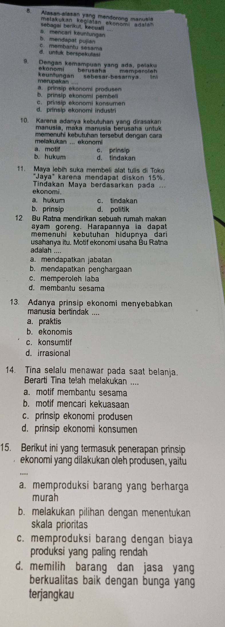 Alasan-alasan yang mendorong manusia
melakukan kegiatan ekonomi adaláh
sebagai berikut, kecuall
a. mencari keuntungan
b. mendapat pujian
c. membantu sesama
d. untuk berspekulasi
9. Dengan kemampuan yang ada, pelaku
ekonomi berusaha memperoleh
keuntungan sebesar-besarnya. Ini
merupakan
a. prinsip ekonomi produsen
b. prinsip ekonomi pembeli
c. prinsip ekonomi konsumen
d. prinsip ekonomi industri
10. Karena adanya kebutuhan yang dirasakan
manusia, maka manusia berusaha untuk
memenuhi kebutuhan tersebut dengan cara
melakukan ... ekonomi
a. motif c. prinsip
b. hukum d. tindakan
11. Maya lebih suka membeli alat tulis di Toko
“Jaya” karena mendapat diskon 15%.
Tindakan Maya berdasarkan pada ...
ekonomi.
a. hukum c. tindakan
b. prinsip d. politik
12. Bu Ratna mendirikan sebuah rumah makan
ayam goreng. Harapannya ia dapat
memenuhi kebutuhan hidupnya dari 
usahanya itu. Motif ekonomi usaha Bu Ratna
adalah ....
a. mendapatkan jabatan
b. mendapatkan penghargaan
c. memperoleh laba
d. membantu sesama
13. Adanya prinsip ekonomi menyebabkan
manusia bertindak ....
a. praktis
b. ekonomis
c. konsumtif
d. irrasional
14. Tina selalu menawar pada saat belanja.
Berarti Tina te!ah melakukan ....
a. motif membantu sesama
b. motif mencari kekuasaan
c. prinsip ekonomi produsen
d. prinsip ekonomi konsumen
15. Berikut ini yang termasuk penerapan prinsip
ekonomi yang dilakukan oleh produsen, yaitu
a. memproduksi barang yang berharga
murah
b. melakukan pilihan dengan menentukan
skala prioritas
c. memproduksi barang dengan biaya
produksi yang paling rendah
d. memilih barang dan jasa yang
berkualitas baik dengan bunga yang
terjangkau