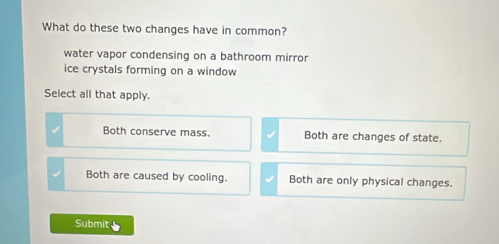 What do these two changes have in common?
water vapor condensing on a bathroom mirror
ice crystals forming on a window 
Select all that apply.
Both conserve mass. Both are changes of state.
Both are caused by cooling. Both are only physical changes.
Submit