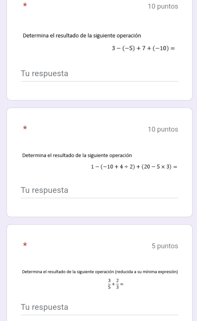 puntos 
Determina el resultado de la siguiente operación
3-(-5)+7+(-10)=
Tu respuesta 
* 
10 puntos 
Determina el resultado de la siguiente operación
1-(-10+4/ 2)+(20-5* 3)=
Tu respuesta 
* 
5 puntos 
Determina el resultado de la siguiente operación (reducida a su mínima expresión)
 3/5 + 2/3 =
Tu respuesta