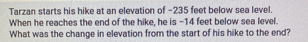 Tarzan starts his hike at an elevation of −235 feet below sea level. 
When he reaches the end of the hike, he is - 14 feet below sea level. 
What was the change in elevation from the start of his hike to the end?