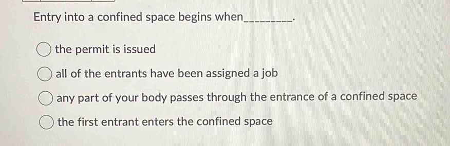 Entry into a confined space begins when_ .
the permit is issued
all of the entrants have been assigned a job
any part of your body passes through the entrance of a confined space
the first entrant enters the confined space