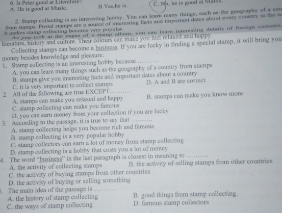 Is Peter good at Literature?
A. He is good at Music. B.Yes,he is. C. No, he is good at Maths.
2. Stamp collecting is an interesting hobby. You can learn many things, such as the geography of a cou
from stamps. Postal stamps are a source of interesting facts and important dates about every country in the w
It makes stamp collecting become very popular.
As you look at the pages of a stamp album, you can learn interesting details of foreign customs,
literature, history and culture. Their colours can make you feel relaxed and happy.
Collecting stamps can become a business. If you are lucky in finding a special stamp, it will bring you
money besides knowledge and pleasure.
1. Stamp collecting is an interesting hobby because_
A. you can learn many things such as the geography of a country from stamps
B. stamps give you interesting facts and important dates about a country
C. it is very important to collect stamps D. A and B are correct
2. All of the following are true EXCEPT_
A. stamps can make you relaxed and happy B. stamps can make you know more
C. stamp collecting can make you famous
D. you can earn money from your collection if you are lucky
3. According to the passage, it is true to say that …._
A. stamp collecting helps you become rich and famous
B. stamp collecting is a very popular hobby
C. stamp collectors can earn a lot of money from stamp collecting
D. stamp collecting is a hobby that costs you a lot of money
4. The word “business” in the last paragraph is closest in meaning to
A. the activity of collecting stamps B. the activity of selling stamps from other countries
C. the activity of buying stamps from other countries
D. the activity of buying or selling something
. The main idea of the passage is . , .
A. the history of stamp collecting B. good things from stamp collecting.
C. the ways of stamp collecting D. famous stamp collectors