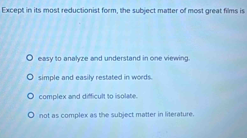 Except in its most reductionist form, the subject matter of most great films is
easy to analyze and understand in one viewing.
simple and easily restated in words.
complex and difficult to isolate.
not as complex as the subject matter in literature.