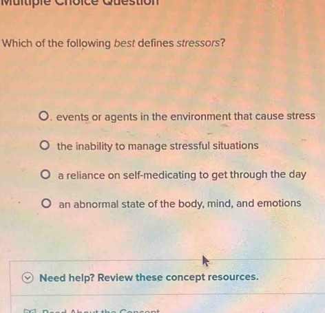 Question
Which of the following best defines stressors?
. events or agents in the environment that cause stress
the inability to manage stressful situations
a reliance on self-medicating to get through the day
an abnormal state of the body, mind, and emotions
Need help? Review these concept resources.