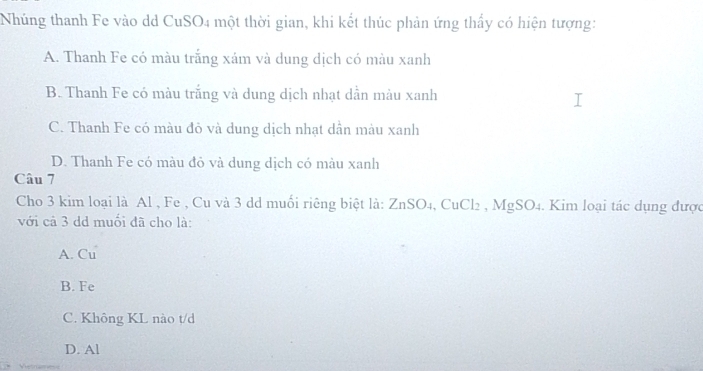 Nhúng thanh Fe vào dd CuSO4 một thời gian, khi kết thúc phản ứng thấy có hiện tượng:
A. Thanh Fe có màu trắng xám và dung dịch có màu xanh
B. Thanh Fe có màu trắng và dung dịch nhạt dẫn màu xanh
C. Thanh Fe có màu đỏ và dung dịch nhạt dẫn màu xanh
D. Thanh Fe có màu đỏ và dung dịch có màu xanh
Câu 7
Cho 3 kim loại là Al , Fe , Cu và 3 dd muối riêng biệt là: ZnSO_4, CuCl_2, MgSO_4. Kim loại tác dụng được
với cả 3 dd muối đã cho là:
A. Cu
B. Fe
C. Không KL nào t/d
D. Al