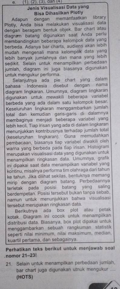 (1), (2), (3), dân (4)
Jenis Visualisasi Data yang
Bisa Dihasilkan Plotly
Adapun dengan memanfaatkan library
Plotly, Anda bisa melakukan visualisasi data
dengan beragam bentuk objek. Bar chart atau
diagram batang digunakan saat Anda perlu
membandingkan beberapa kelompok data yang
berbeda. Adanya bar charts, audiens akan lebih
mudah mengenali mana kelompok data yan
lebih banyak jumlahnya dan mana yang lebih
sedikit. Selain untuk menampilkan perbedaan
jumlah, diagram ini juga biasanya digunakan
untuk mengukur performa.
Selanjutnya ada pie chart yang dalam
bahasa Indonesia disebut dengan nama
diagram lingkaran. Umumnya, diagram lingkaran
digunakan untuk mewakili beberapa variabel
berbeda yang ada dalam satu kelompok besar.
Keseluruhan lingkaran menggambarkan jumlah
total dan kemudian garis-garis di dalamnya
membaginya menjadi beberapa variabel yang
lebih kecil, Tiap irisan yang ada di dalam lingkaran
menunjukkan kontribusinya terhadap jumlah total
(keseluruhan lingkaran). Guna memudahkan
pembacaan, biasanya tiap variabel diwakili oleh
warna yang berbeda pada tiap irisan. Histogram
merupakan visualisasi data yang digunakan untuk
menampilkan ringkasan data. Umumnya, grafik
ini dipakai saat data menampilkan variabel yang
kontinu, misalnya performa tim olahraga dari tahun
ke tahun. Jika dilihat sekilas, bentuknya memang
mirip dengan diagram batang. Perbedaannya
terletak pada posisi batang yang saling
berdempetan. Posisi tersebut bukan tanpa sebab,
namun untuk menunjukkan bahwa visualisasi
tersebut merupakan ringkasan data.
Berikutnya ada box plot atau petak
kotak. Diagram ini cocok untuk menampilkan
distribusi data. Biasanya, box plot dipakai untuk
menggambarkan sebuah rangkuman statistik
seperti nilai minimum, nilai maksimum, median.
kuartil pertama, dan sebagainya.
Perhatikan teks berikut untuk menjawab soal
nomor 21-23!
21. Selain untuk menampilkan perbedaan jumlah,
bar chart juga digunakan utnuk mengukur ....
(HOTS)
