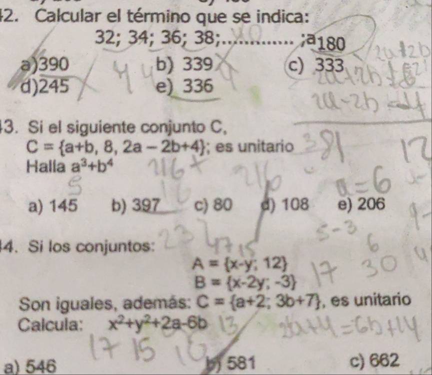 Calcular el término que se indica:
32; 34; 36; 38;........ ; 180
a) 390 b) 339 c) 333
d) 245 e) 336
3. Si el siguiente conjunto C,
C= a+b,8,2a-2b+4; es unitario
Halla a^3+b^4
a) 145 b) 397 c) 80 d) 108 e) 206
4. Si los conjuntos:
A= x-y;12
B= x-2y;-3
Son iguales, además: C= a+2;3b+7 , es unitario
Calcula: x^2+y^2+2a-6b
a) 546 b) 581 c) 662