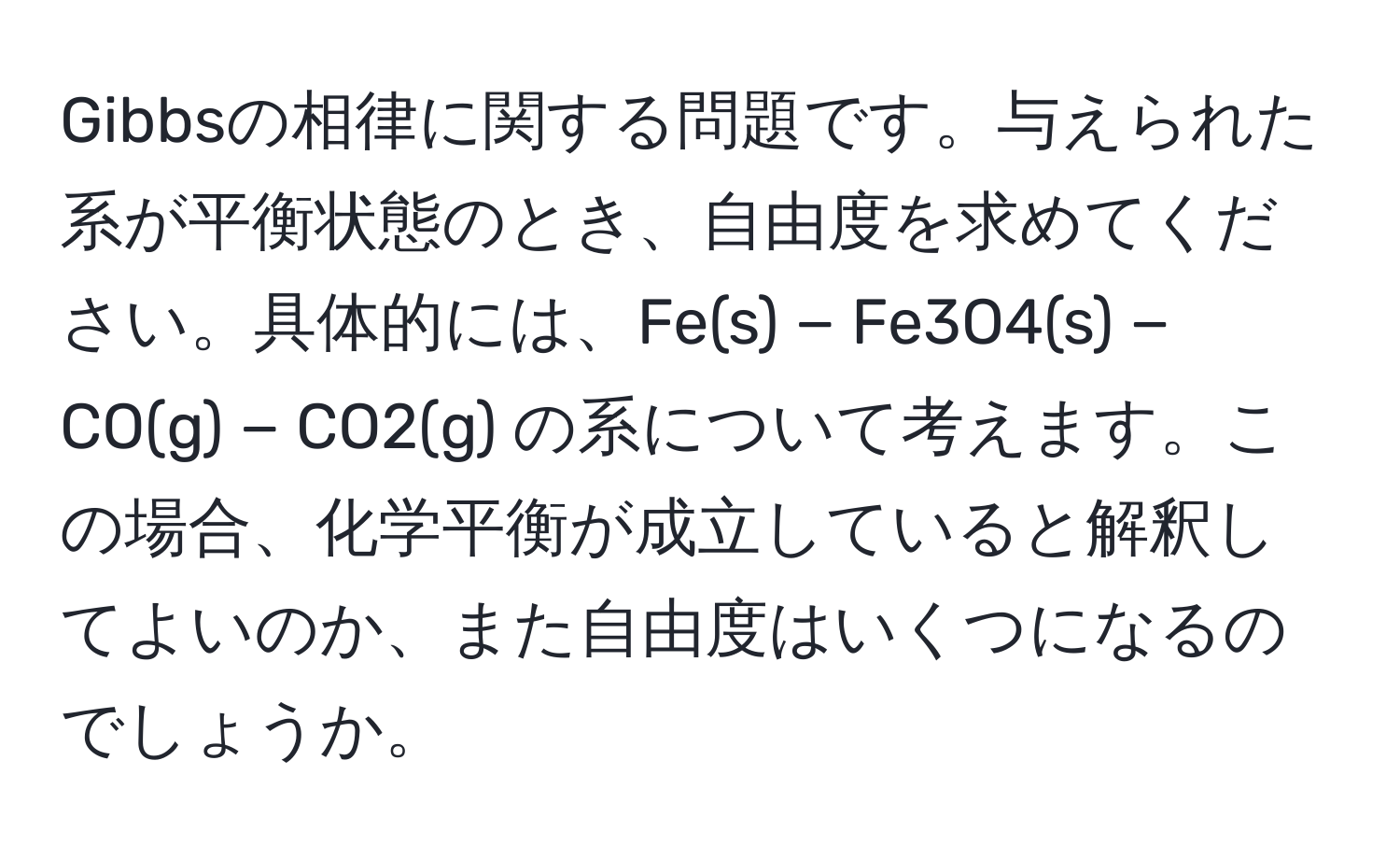 Gibbsの相律に関する問題です。与えられた系が平衡状態のとき、自由度を求めてください。具体的には、Fe(s) − Fe3O4(s) − CO(g) − CO2(g) の系について考えます。この場合、化学平衡が成立していると解釈してよいのか、また自由度はいくつになるのでしょうか。