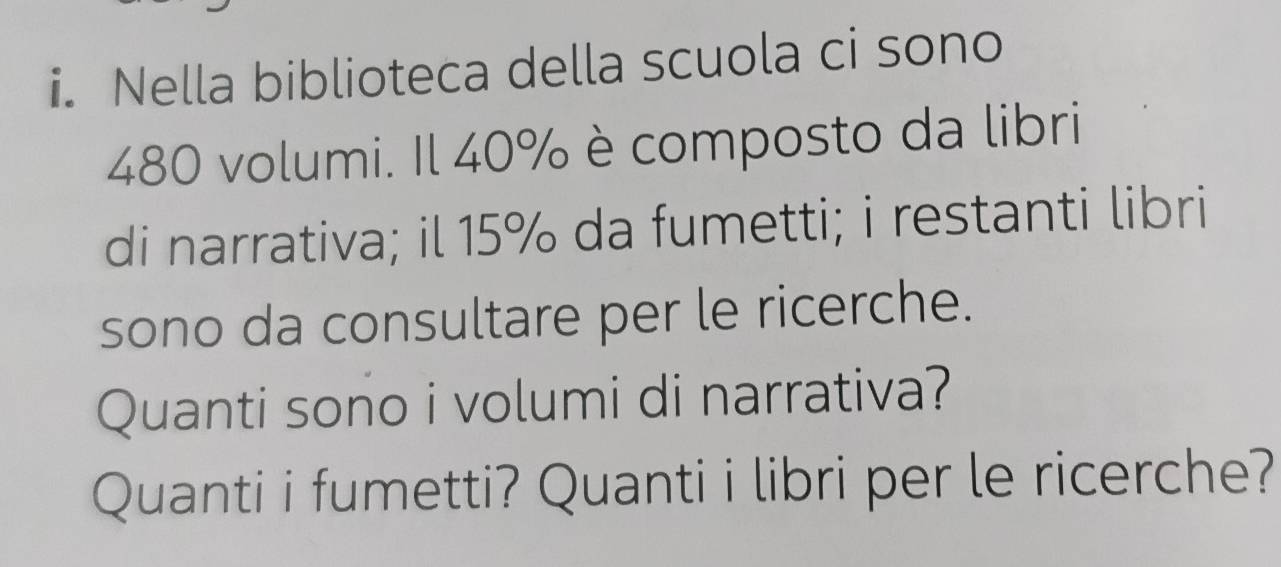 Nella biblioteca della scuola ci sono
480 volumi. Il 40% è composto da libri 
di narrativa; il 15% da fumetti; i restanti libri 
sono da consultare per le ricerche. 
Quanti sono i volumi di narrativa? 
Quanti i fumetti? Quanti i libri per le ricerche?