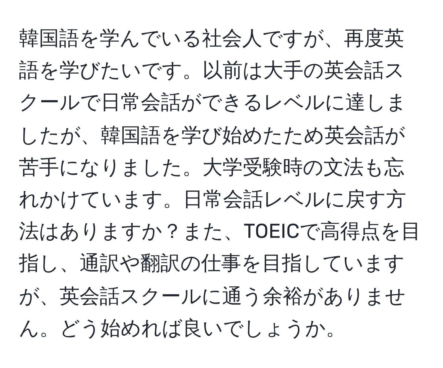 韓国語を学んでいる社会人ですが、再度英語を学びたいです。以前は大手の英会話スクールで日常会話ができるレベルに達しましたが、韓国語を学び始めたため英会話が苦手になりました。大学受験時の文法も忘れかけています。日常会話レベルに戻す方法はありますか？また、TOEICで高得点を目指し、通訳や翻訳の仕事を目指していますが、英会話スクールに通う余裕がありません。どう始めれば良いでしょうか。