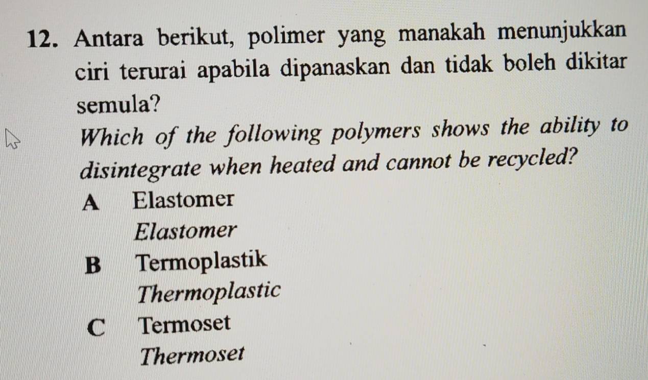 Antara berikut, polimer yang manakah menunjukkan
ciri terurai apabila dipanaskan dan tidak boleh dikitar 
semula?
Which of the following polymers shows the ability to
disintegrate when heated and cannot be recycled?
A Elastomer
Elastomer
B Termoplastik
Thermoplastic
C Termoset
Thermoset