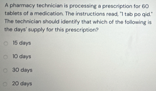 A pharmacy technician is processing a prescription for 60
tablets of a medication. The instructions read, "I tab po qid."
The technician should identify that which of the following is
the days ' supply for this prescription?
15 days
10 days
30 days
20 days