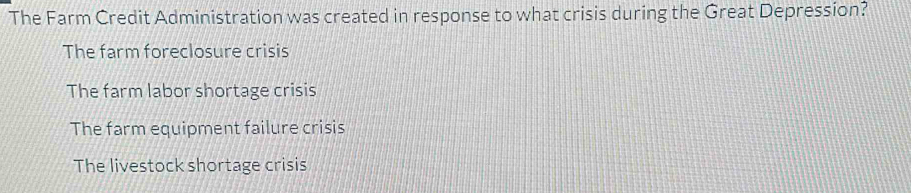 The Farm Credit Administration was created in response to what crisis during the Great Depression?
The farm foreclosure crisis
The farm labor shortage crisis
The farm equipment failure crisis
The livestock shortage crisis