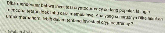 Dika mendengar bahwa investasi cryptocurrency sedang populer. la ingin 
mencoba tetapi tidak tahu cara memulainya. Apa yang seharusnya Dika lakukan 
untuk memahami lebih dalam tentang investasi cryptocurrency ? 
Jawaban Anda