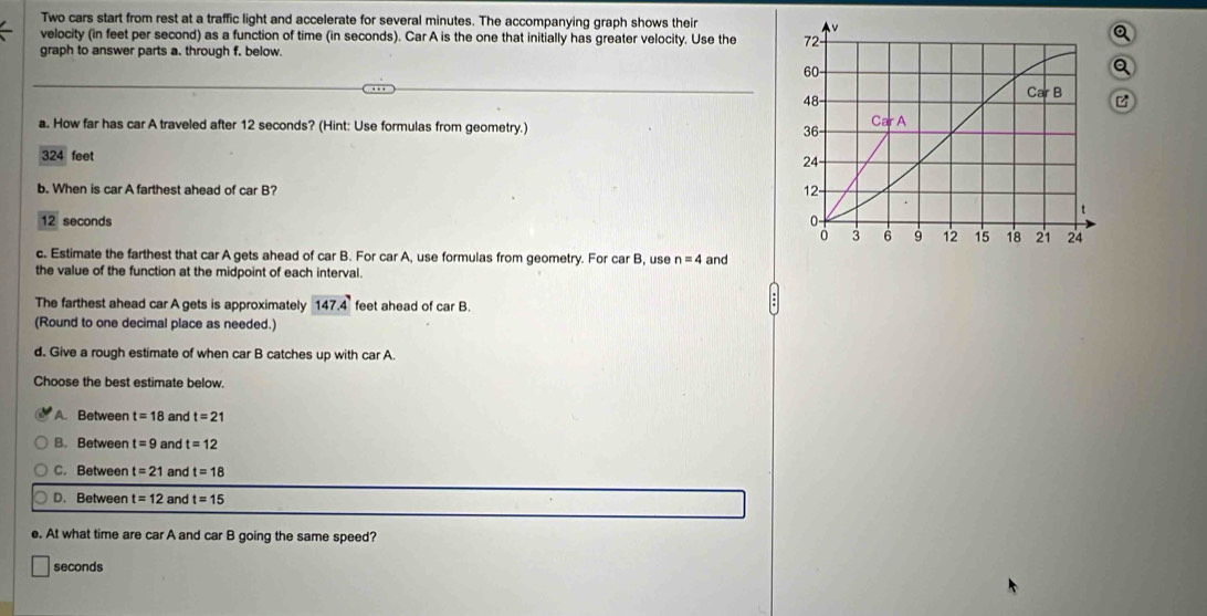 Two cars start from rest at a traffic light and accelerate for several minutes. The accompanying graph shows their
velocity (in feet per second) as a function of time (in seconds). Car A is the one that initially has greater velocity. Use the 
Q
graph to answer parts a. through f. below.
Q
a. How far has car A traveled after 12 seconds? (Hint: Use formulas from geometry.)
324 feet 
b. When is car A farthest ahead of car B?
12 seconds
c. Estimate the farthest that car A gets ahead of car B. For car A, use formulas from geometry. For car B, use n=4 and
the value of the function at the midpoint of each interval.
The farthest ahead car A gets is approximately 147.4 feet ahead of car B.
(Round to one decimal place as needed.)
d. Give a rough estimate of when car B catches up with car A.
Choose the best estimate below.
A. Between t=18 and t=21
B. Between t=9 and t=12
C. Between t=21 and t=18
D. Between t=12 and t=15
e. At what time are car A and car B going the same speed?
seconds