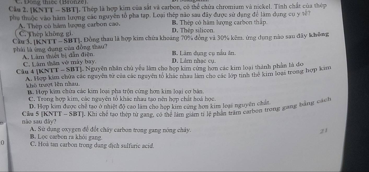 C. Dong thếc (Bronze).
Cầu 2. [KNTT - SBT]. Thép là hợp kim của sắt và carbon, có thể chứa chromium và nickel. Tính chất của thép
phụ thuộc vào hàm lượng các nguyên tố pha tạp. Loại thép nào sau đây được sử dụng để làm dụng cụ y tế?
A. Thép có hàm lượng carbon cao. B. Thép có hàm lượng carbon thấp.
C. Thép không gi.
D. Thép silicon.
Câu 3. [KNTT -SBT]. Đồng thau là hợp kim chứa khoảng 70% đồng và 30% kẽm. ứng dụng nào sau đây không
phải là ứng dụng của đồng thau?
A. Làm thiết bị dẫn điện. B. Làm dụng cụ nấu ăn.
C. Làm thân vở máy bay.
D. Làm nhạc cụ.
Câu 4 [KNTT - SBT]. Nguyên nhân chủ yếu làm cho họp kim cứng hơn các kim loại thành phần là do
A. Hợp kim chứa các nguyên tử của các nguyên tố khác nhau làm cho các lớp tinh thể kim loại trong hợp kim
khó trượt lên nhau.
B. Hợp kim chứa các kim loại pha trộn cứng hơn kim loại cơ bản.
C. Trong hợp kim, các nguyên tổ khác nhau tạo nên hợp chất hoá học.
D. Hợp kim được chế tạo ở nhiệt độ cao làm cho họp kim cứng hơn kim loại nguyên chất.
Câu 5 [KNTT - SBT]. Khi chế tạo thép từ gang, có thể làm giảm ti lệ phần trăm carbon trong gang bằng cách
n nào sau đây?
A. Sử dụng oxygen để đốt cháy carbon trong gang nóng chảy. 21
B. Lọc carbon ra khỏi gang.
0 C. Hoà tan carbon trong dung dịch sulfuric acid.