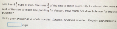 Lola has 4 1/2  cups of rice. She uses  3/4  of the rice to make sushi rolls for dinner. She uses t
rest of the rice to make rice pudding for dessert. How much rice does Lola use for the ric
pudding?
Write your answer as a whole number, fraction, or mixed number. Simplify any fractions.
cups