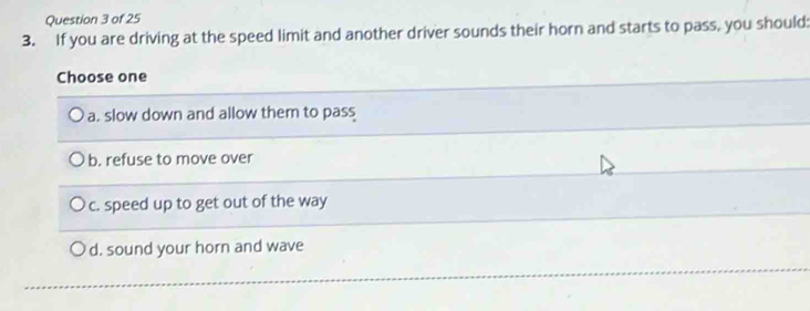 If you are driving at the speed limit and another driver sounds their horn and starts to pass, you should:
Choose one
a. slow down and allow them to pass
b. refuse to move over
c. speed up to get out of the way
d. sound your horn and wave