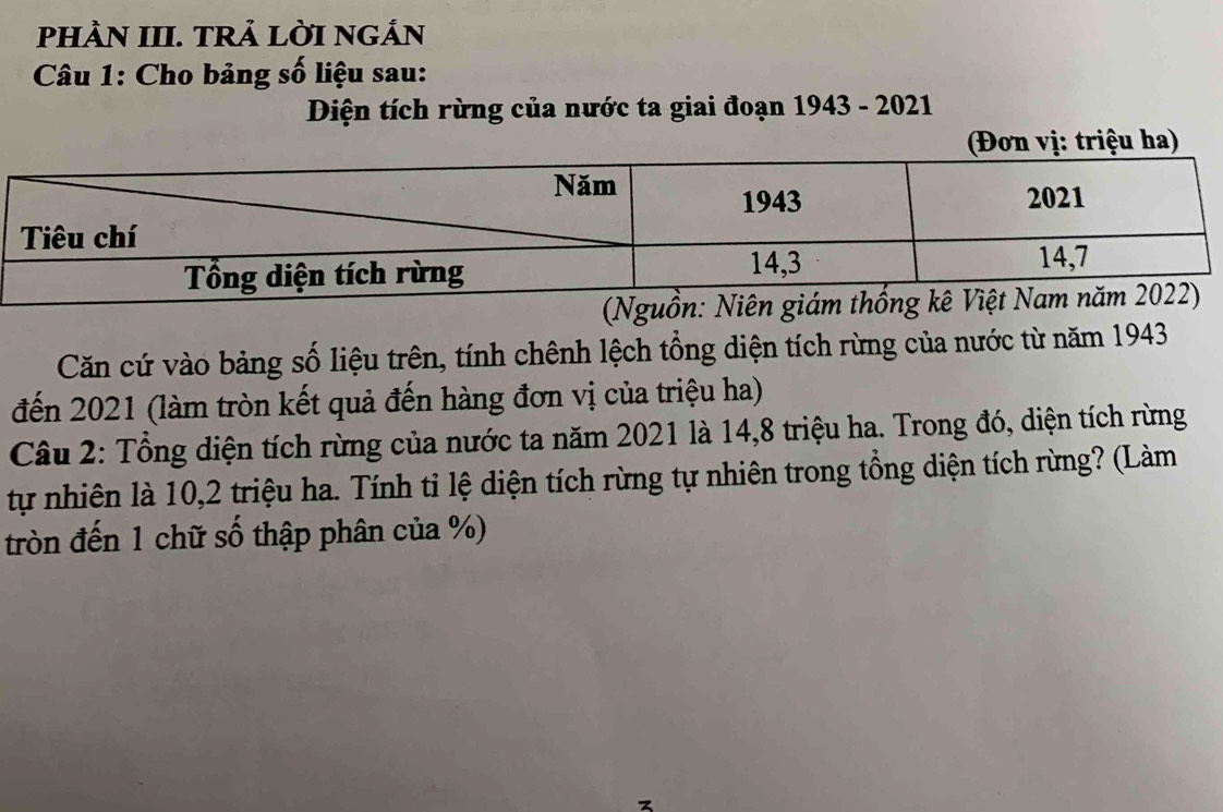 PHÀN III. TRẢ LỜI NGÁN 
Câu 1: Cho bảng số liệu sau: 
Diện tích rừng của nước ta giai đoạn 1943 - 2021 
(Đơn vị: triệu ha) 
Căn cứ vào bảng số liệu trên, tính chênh lệch tổng diện tích rừng của nước từ năm 1943 
đến 2021 (làm tròn kết quả đến hàng đơn vị của triệu ha) 
Câu 2: Tổng diện tích rừng của nước ta năm 2021 là 14,8 triệu ha. Trong đó, diện tích rừng 
tự nhiên là 10, 2 triệu ha. Tính tỉ lệ diện tích rừng tự nhiên trong tổng diện tích rừng? (Làm 
tròn đến 1 chữ số thập phân của %)