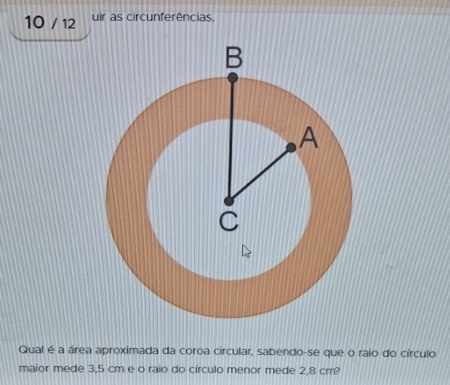 10 / 12 uir as circunferências. 
Qual é a área aproximada da coroa circular, sabendo-se que o raio do círculo 
maior mede 3,5 cm e o raio do círculo menor mede 2,8 cm?