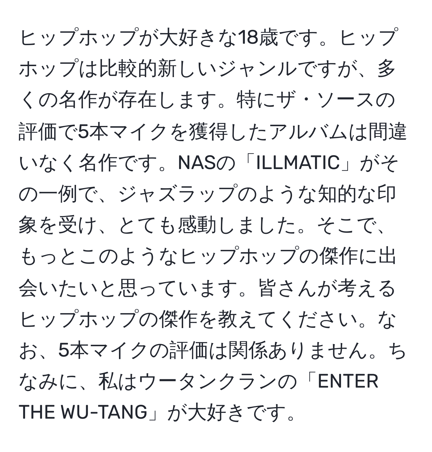 ヒップホップが大好きな18歳です。ヒップホップは比較的新しいジャンルですが、多くの名作が存在します。特にザ・ソースの評価で5本マイクを獲得したアルバムは間違いなく名作です。NASの「ILLMATIC」がその一例で、ジャズラップのような知的な印象を受け、とても感動しました。そこで、もっとこのようなヒップホップの傑作に出会いたいと思っています。皆さんが考えるヒップホップの傑作を教えてください。なお、5本マイクの評価は関係ありません。ちなみに、私はウータンクランの「ENTER THE WU-TANG」が大好きです。