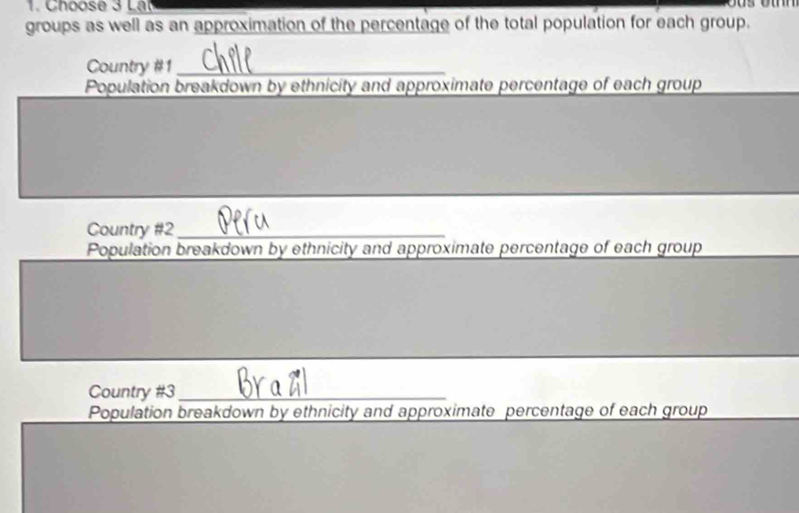 Choose 3 Lat 

groups as well as an approximation of the percentage of the total population for each group. 
Country #1_ 
Population breakdown by ethnicity and approximate percentage of each group 
Country #2_ 
Population breakdown by ethnicity and approximate percentage of each group 
Country #3_ 
Population breakdown by ethnicity and approximate percentage of each group